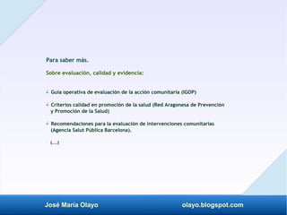 José María Olayo olayo.blogspot.com
Para saber más.
Sobre evaluación, calidad y evidencia:
- Guía operativa de evaluación de la acción comunitaria (IGOP)
‡
- Criterios calidad en promoción de la salud (Red Aragonesa de Prevención
‡
y Promoción de la Salud)
- Recomendaciones para la evaluación de intervenciones comunitarias
‡
(Agencia Salut Pública Barcelona).
(...)
 