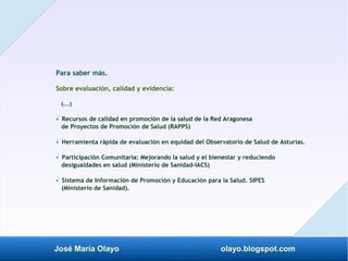 José María Olayo olayo.blogspot.com
Para saber más.
Sobre evaluación, calidad y evidencia:
(...)
- Recursos de calidad en promoción de la salud de la Red Aragonesa
‡
de Proyectos de Promoción de Salud (RAPPS)
- Herramienta rápida de evaluación en equidad del Observatorio de Salud de Asturias.
‡
- Participación Comunitaria: Mejorando la salud y el bienestar y reduciendo
‡
desigualdades en salud (Ministerio de Sanidad-IACS)
- Sistema de Información de Promoción y Educación para la Salud. SIPES
‡
(Ministerio de Sanidad).
 