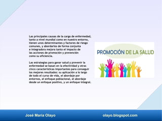 José María Olayo olayo.blogspot.com
Las principales causas de la carga de enfermedad,
tanto a nivel mundial como en nuestro entorno,
tienen unos determinantes y factores de riesgo
comunes, y abordarlos de forma conjunta
e integradora mejora tanto el impacto de
las acciones de promoción y prevención
como su eficiencia.
Las estrategias para ganar salud y prevenir la
enfermedad se basan en la efectividad y otras
cinco características importantes para conseguir
los mejores resultados: su aplicación a lo largo
de todo el curso de vida, el abordaje por
entornos, el enfoque poblacional, el abordaje
desde un enfoque positivo, y un enfoque integral.
 