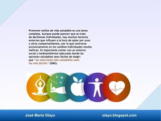 José María Olayo olayo.blogspot.com
Promover estilos de vida saludable es una tarea
compleja. Aunque puede parecer que se trata
de decisiones individuales, hay muchos factores
externos que influyen a la hora de optar por unos
u otros comportamientos, por lo que centrarse
exclusivamente en los cambios individuales resulta
ineficaz. Es importante contar con un entorno
social y medioambiental adecuado donde las
opciones saludables sean fáciles de elegir:
que “las elecciones más saludables sean
las más fáciles” (OMS).
 