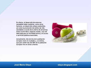 José María Olayo olayo.blogspot.com
En efecto, el desarrollo de entornos
saludables debe combinar, entre otros
factores, un desarrollo urbano sostenible,
así como la promoción de estilos de vida
saludables a través de la oferta de atractivas
áreas al aire libre, espacios verdes, una red
adecuada para la movilidad activa y el acceso
a servicios públicos esenciales.
Actualmente, dos tercios de la población
europea viven en ciudades y, se estima,
que para 2030 más del 80% de la población
europea viva en áreas urbanas.
 