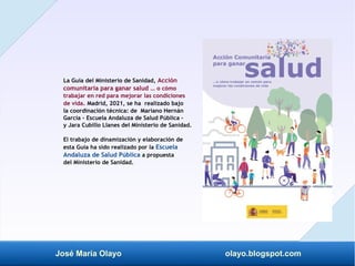 José María Olayo olayo.blogspot.com
La Guía del Ministerio de Sanidad, Acción
comunitaria para ganar salud … o cómo
trabajar en red para mejorar las condiciones
de vida. Madrid, 2021, se ha realizado bajo
la coordinación técnica: de Mariano Hernán
García - Escuela Andaluza de Salud Pública –
y Jara Cubillo Llanes del Ministerio de Sanidad.
El trabajo de dinamización y elaboración de
esta Guía ha sido realizado por la Escuela
Andaluza de Salud Pública a propuesta
del Ministerio de Sanidad.
 