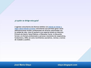 José María Olayo olayo.blogspot.com
¿A quién se dirige esta guía?
A agentes comunitarios de diversos ámbitos con interés en iniciar o
seguir desarrollando acciones comunitarias que permitan ganar salud:
administraciones locales; profesionales de sectores relacionados con
la calidad de vida, como el sanitario (con especial énfasis en Atención
Primaria de Salud y Salud Pública), el Bienestar Social, la Educación
formal y no formal; profesionales y personas voluntarias de cooperativas,
fundaciones y ONG; así como movimientos asociativos, vecinas y vecinos
de ciudades y pueblos.
 