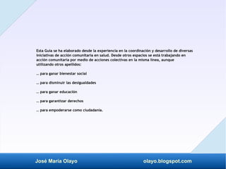 José María Olayo olayo.blogspot.com
Esta Guía se ha elaborado desde la experiencia en la coordinación y desarrollo de diversas
iniciativas de acción comunitaria en salud. Desde otros espacios se está trabajando en
acción comunitaria por medio de acciones colectivas en la misma línea, aunque
utilizando otros apellidos:
… para ganar bienestar social
… para disminuir las desigualdades
… para ganar educación
… para garantizar derechos
… para empoderarse como ciudadanía.
 
