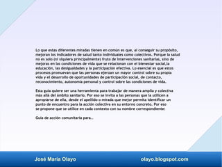 José María Olayo olayo.blogspot.com
Lo que estas diferentes miradas tienen en común es que, al conseguir su propósito,
mejoran los indicadores de salud tanto individuales como colectivos. Porque la salud
no es solo (ni siquiera principalmente) fruto de intervenciones sanitarias, sino de
mejoras en las condiciones de vida que se relacionan con el bienestar social,la
educación, las desigualdades y la participación efectiva. Lo esencial es que estos
procesos promuevan que las personas ejerzan un mayor control sobre su propia
vida y el desarrollo de oportunidades de participación social, de contacto,
reconocimiento, autonomía personal y control sobre las condiciones de vida.
Esta guía quiere ser una herramienta para trabajar de manera amplia y colectiva
más allá del ámbito sanitario. Por eso se invita a las personas que la utilicen a
apropiarse de ella, desde el apellido o mirada que mejor permita identificar un
punto de encuentro para la acción colectiva en su entorno concreto. Por eso
se propone que se utilice en cada contexto con su nombre correspondiente:
Guía de acción comunitaria para…
 