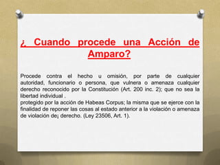 ¿ Cuando procede una Acción de
           Amparo?

Procede contra el hecho u omisión, por parte de cualquier
autoridad, funcionario o persona, que vulnera o amenaza cualquier
derecho reconocido por la Constitución (Art. 200 inc. 2); que no sea la
libertad individual .
protegido por la acción de Habeas Corpus; la misma que se ejerce con la
finalidad de reponer las cosas al estado anterior a la violación o amenaza
de violación de¡ derecho. (Ley 23506, Art. 1).
 