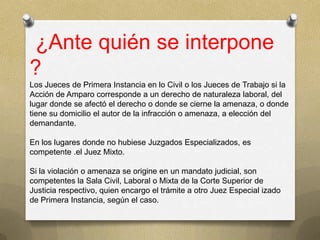 ¿Ante quién se interpone
?
Los Jueces de Primera Instancia en lo Civil o los Jueces de Trabajo si la
Acción de Amparo corresponde a un derecho de naturaleza laboral, del
lugar donde se afectó el derecho o donde se cierne la amenaza, o donde
tiene su domicilio el autor de la infracción o amenaza, a elección del
demandante.

En los lugares donde no hubiese Juzgados Especializados, es
competente .el Juez Mixto.

Si la violación o amenaza se origine en un mandato judicial, son
competentes la Sala Civil, Laboral o Mixta de la Corte Superior de
Justicia respectivo, quien encargo el trámite a otro Juez Especial izado
de Primera Instancia, según el caso.
 