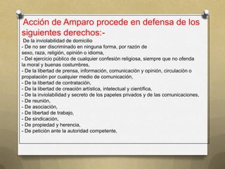 Acción de Amparo procede en defensa de los
siguientes derechos:-
 De la inviolabilidad de domicilio
- De no ser discriminado en ninguna forma, por razón de
sexo, raza, religión, opinión o idioma,
- Del ejercicio público de cualquier confesión religiosa, siempre que no ofenda
la moral y buenas costumbres,
- De la libertad de prensa, información, comunicación y opinión, circulación o
propalación por cualquier medio de comunicación,
- De la libertad de contratación,
- De la libertad de creación artística, intelectual y científica,
- De la inviolabilidad y secreto de los papeles privados y de las comunicaciones,
- De reunión,
- De asociación,
- De libertad de trabajo,
- De sindicación,
- De propiedad y herencia,
- De petición ante la autoridad competente,
 