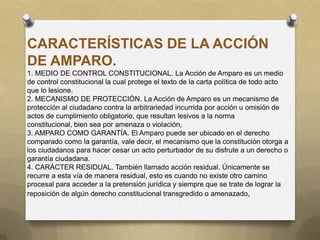 CARACTERÍSTICAS DE LA ACCIÓN
DE AMPARO.
1. MEDIO DE CONTROL CONSTITUCIONAL. La Acción de Amparo es un medio
de control constitucional la cual protege el texto de la carta política de todo acto
que lo lesione.
2. MECANISMO DE PROTECCIÓN. La Acción de Amparo es un mecanismo de
protección al ciudadano contra la arbitrariedad incurrida por acción u omisión de
actos de cumplimiento obligatorio, que resultan lesivos a la norma
constitucional, bien sea por amenaza o violación,
3. AMPARO COMO GARANTÍA. El Amparo puede ser ubicado en el derecho
comparado como la garantía, vale decir, el mecanismo que la constitución otorga a
los ciudadanos para hacer cesar un acto perturbador de su disfrute a un derecho o
garantía ciudadana.
4. CARÁCTER RESIDUAL. También llamado acción residual. Únicamente se
recurre a esta vía de manera residual, esto es cuando no existe otro camino
procesal para acceder a la pretensión jurídica y siempre que se trate de lograr la
reposición de algún derecho constitucional transgredido o amenazado,
 