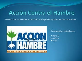 Acción Contra el Hambre es una ONG encargada de ayudar a los más necesitados.




                                                 Presentación realizada por:

                                                  Darío D
                                                  Andrea
                                                  Paula
 