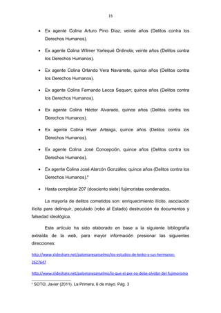 15
• Ex agente Colina Arturo Pino Díaz; veinte años (Delitos contra los
Derechos Humanos).
• Ex agente Colina Wilmer Yarlequé Ordinola; veinte años (Delitos contra
los Derechos Humanos).
• Ex agente Colina Orlando Vera Navarrete, quince años (Delitos contra
los Derechos Humanos).
• Ex agente Colina Fernando Lecca Sequen; quince años (Delitos contra
los Derechos Humanos).
• Ex agente Colina Héctor Alvarado, quince años (Delitos contra los
Derechos Humanos).
• Ex agente Colina Hiver Arteaga, quince años (Delitos contra los
Derechos Humanos).
• Ex agente Colina José Concepción, quince años (Delitos contra los
Derechos Humanos).
• Ex agente Colina José Alarcón Gonzáles; quince años (Delitos contra los
Derechos Humanos).6
• Hasta completar 207 (dosciento siete) fujimoristas condenados.
La mayoría de delitos cometidos son: enriquecimiento ilícito, asociación
ilícita para delinquir, peculado (robo al Estado) destrucción de documentos y
falsedad ideológica.
Este artículo ha sido elaborado en base a la siguiente bibliografía
extraída de la web, para mayor información presionar las siguientes
direcciones:
http://www.slideshare.net/palomaresanselmo/los-estudios-de-keiko-y-sus-hermanos-
2627647
http://www.slideshare.net/palomaresanselmo/lo-que-el-per-no-debe-olvidar-del-fujimorismo
6
SOTO, Javier (2011). La Primera, 6 de mayo. Pág. 3
 