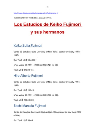16
http://www.slideshare.net/palomaresanselmo/fujimorismo-ii
HILDEBRANT EN SUS TRECE (2011). 15 de abril. N° 51.
Los Estudios de Keiko Fujimori
y sus hermanos
Keiko Sofía Fujimori
Centro de Estudios: State University of New York / Boston University (1993 –
1997).
Sub Total: US $ 94 mil 881
N° de viajes: 68 (1991 – 2000) por US $ 124 mil 600
Total: US $ 219 mil 481.
Hiro Alberto Fujimori
Centro de Estudios: State University of New York / Boston University (1994 –
1998).
Sub Total: US $ 150 mil
N° de viajes: 49 (1991 – 2000) por US $ 130 mil 800.
Total: US $ 280 mil 800.
Sachi Marcela Fujimori
Centro de Estudios: Community College Calif. / Universidad de New York (1996
– 2000).
Sub Total: US $ 50 mil.
 