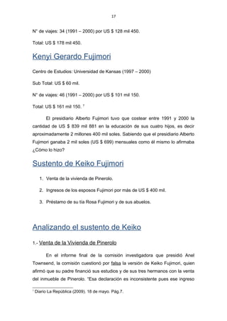 17
N° de viajes: 34 (1991 – 2000) por US $ 128 mil 450.
Total: US $ 178 mil 450.
Kenyi Gerardo Fujimori
Centro de Estudios: Universidad de Kansas (1997 – 2000)
Sub Total: US $ 60 mil.
N° de viajes: 46 (1991 – 2000) por US $ 101 mil 150.
Total: US $ 161 mil 150. 7
El presidiario Alberto Fujimori tuvo que costear entre 1991 y 2000 la
cantidad de US $ 839 mil 881 en la educación de sus cuatro hijos, es decir
aproximadamente 2 millones 400 mil soles. Sabiendo que el presidiario Alberto
Fujimori ganaba 2 mil soles (US $ 699) mensuales como él mismo lo afirmaba
¿Cómo lo hizo?
Sustento de Keiko Fujimori
1. Venta de la vivienda de Pinerolo.
2. Ingresos de los esposos Fujimori por más de US $ 400 mil.
3. Préstamo de su tía Rosa Fujimori y de sus abuelos.
Analizando el sustento de Keiko
1.- Venta de la Vivienda de Pinerolo
En el informe final de la comisión investigadora que presidió Anel
Townsend, la comisión cuestionó por falsa la versión de Keiko Fujimori, quien
afirmó que su padre financió sus estudios y de sus tres hermanos con la venta
del inmueble de Pinerolo. “Esa declaración es inconsistente pues ese ingreso
7
Diario La República (2009). 18 de mayo. Pág.7.
 