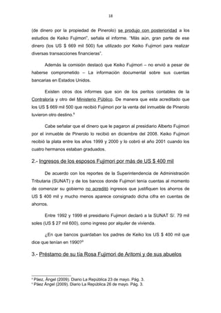 18
(de dinero por la propiedad de Pinerolo) se produjo con posterioridad a los
estudios de Keiko Fujimori”, señala el informe. “Más aún, gran parte de ese
dinero (los US $ 669 mil 500) fue utilizado por Keiko Fujimori para realizar
diversas transacciones financieras”.
Además la comisión destacó que Keiko Fujimori – no envió a pesar de
haberse comprometido – La información documental sobre sus cuentas
bancarias en Estados Unidos.
Existen otros dos informes que son de los peritos contables de la
Contraloría y otro del Ministerio Público. De manera que esta acreditado que
los US $ 669 mil 500 que recibió Fujimori por la venta del inmueble de Pinerolo
tuvieron otro destino.8
Cabe señalar que el dinero que le pagaron al presidiario Alberto Fujimori
por el inmueble de Pinerolo lo recibió en diciembre del 2008. Keiko Fujimori
recibió la plata entre los años 1999 y 2000 y lo cobró el año 2001 cuando los
cuatro hermanos estaban graduados.
2.- Ingresos de los esposos Fujimori por más de US $ 400 mil
De acuerdo con los reportes de la Superintendencia de Administración
Tributaria (SUNAT) y de los bancos donde Fujimori tenía cuentas al momento
de comenzar su gobierno no acreditó ingresos que justifiquen los ahorros de
US $ 400 mil y mucho menos aparece consignado dicha cifra en cuentas de
ahorros.
Entre 1992 y 1999 el presidiario Fujimori declaró a la SUNAT S/. 79 mil
soles (US $ 27 mil 600), como ingreso por alquiler de vivienda.
¿En que bancos guardaban los padres de Keiko los US $ 400 mil que
dice que tenían en 1990?9
3.- Préstamo de su tía Rosa Fujimori de Aritomi y de sus abuelos
8
Páez, Ángel (2009). Diario La República 23 de mayo. Pág. 3.
9
Páez Ángel (2009). Diario La República 26 de mayo. Pág. 3.
 