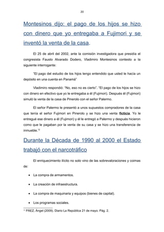 20
Montesinos dijo: el pago de los hijos se hizo
con dinero que yo entregaba a Fujimori y se
inventó la venta de la casa.
El 25 de abril del 2002, ante la comisión investigadora que presidía el
congresista Fausto Alvarado Dodero, Vladimiro Montesinos contesto a la
siguiente interrogante:
“El pago del estudio de los hijos tengo entendido que usted le hacía un
depósito en una cuenta en Panamá”
Vladimiro respondió: “No, eso no es cierto”. “El pago de los hijos se hizo
con dinero en efectivo que yo le entregaba a él (Fujimori). Después él (Fujimori)
simuló la venta de la casa de Pinerolo con el señor Palermo.
El señor Palermo le presentó a unos supuestos compradores de la casa
que tenía el señor Fujimori en Pinerolo y se hizo una venta ficticia. Yo le
entregué ese dinero a él (Fujimori) y él le entregó a Palermo y después hicieron
como que le pagaban por la venta de su casa y se hizo una transferencia de
inmueble.12
Durante la Década de 1990 al 2000 el Estado
trabajó con el narcotráfico
El enriquecimiento ilícito no solo vino de las sobrevaloraciones y coimas
de:
• La compra de armamentos.
• La creación de infraestructura.
• La compra de maquinaria y equipos (bienes de capital).
• Los programas sociales.
12
PÁEZ, Ángel (2009). Diario La República 21 de mayo. Pág. 2.
 