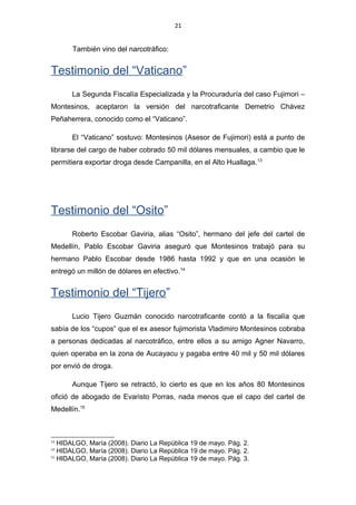 21
También vino del narcotráfico:
Testimonio del “Vaticano”
La Segunda Fiscalía Especializada y la Procuraduría del caso Fujimori –
Montesinos, aceptaron la versión del narcotraficante Demetrio Chávez
Peñaherrera, conocido como el “Vaticano”.
El “Vaticano” sostuvo: Montesinos (Asesor de Fujimori) está a punto de
librarse del cargo de haber cobrado 50 mil dólares mensuales, a cambio que le
permitiera exportar droga desde Campanilla, en el Alto Huallaga.13
Testimonio del “Osito”
Roberto Escobar Gaviria, alias “Osito”, hermano del jefe del cartel de
Medellín, Pablo Escobar Gaviria aseguró que Montesinos trabajó para su
hermano Pablo Escobar desde 1986 hasta 1992 y que en una ocasión le
entregó un millón de dólares en efectivo.14
Testimonio del “Tijero”
Lucio Tijero Guzmán conocido narcotraficante contó a la fiscalía que
sabía de los “cupos” que el ex asesor fujimorista Vladimiro Montesinos cobraba
a personas dedicadas al narcotráfico, entre ellos a su amigo Agner Navarro,
quien operaba en la zona de Aucayacu y pagaba entre 40 mil y 50 mil dólares
por envió de droga.
Aunque Tijero se retractó, lo cierto es que en los años 80 Montesinos
ofició de abogado de Evaristo Porras, nada menos que el capo del cartel de
Medellín.15
13
HIDALGO, María (2008). Diario La República 19 de mayo. Pág. 2.
14
HIDALGO, María (2008). Diario La República 19 de mayo. Pág. 2.
15
HIDALGO, María (2008). Diario La República 19 de mayo. Pág. 3.
 