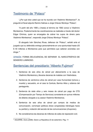 22
Testimonio de “Polaco”
“¿Por qué dice usted que se ha reunido con Vladimiro Montesinos?”, le
preguntó el fiscal adjunto Ramiro Salinas a Jorge Chávez Montoya “Polaco”.
“A partir del año 1990 y (hasta) el término de 1992 conocí a Vladimiro
Montesinos. Posteriormente las coordinaciones se realizaba a través del doctor
Edgar Chirinos, quien se encargaba de cobrar los cupos de dinero para
Vladimiro Montesinos”, respondió Jorge Chávez Montoya “Polaco”.
El abogado Iván Sánchez Rivas, defensor de “Polaco”, señaló ante el
juzgado que su defendido entrego personalmente en una oportunidad hasta US
$ 40 millones a Montesinos para que permitiera que salieran avionetas con
droga.16
OPINIÓN: FORMA DELICUENCIAL DE SEPARAR EL NARCOTRÁFICO DE
SENDERO LUMINOSO.
Sentencias del presidiario “Alberto Fujimori”
1. Sentencia de seis años de cárcel por allanamiento a la casa de
Vladimiro Montesinos y llevarse decenas de maletas con Vladivideos.
2. Sentencia de veinticinco años de cárcel por Lesa Humanidad (tortura y
muerte) y secuestro, en el caso la Cantuta, Barrios Altos y sótanos del
pentagonito.
3. Sentencia de siete años y seis meses de cárcel por pago de CTS
(Compensación por Tiempo de Servicios) consistente en quince millones
de dólares otorgado a su asesor Vladimiro Montesinos.
4. Sentencia de seis años de cárcel por compra de medios de
comunicación, corromper políticos (trece congresistas tránsfugas hacia
su partido) y violación del secreto de las comunicaciones (chuponeo).
5. No consideramos las decenas de millones de soles de reparación civil.
16
AGUIRRE, Doris (2008). Diario La República 23 de setiembre. Pág. 11
 