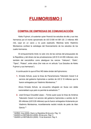 23
FUJIMORISMO I
COMPRA DE EMPRESAS DE COMUNICACCIÓN
Keiko Fujimori, al sustentar quien financió los estudios de ella y sus tres
hermanos por el monto aproximado de US $ 839 mil 881 (S/. 2 millones 400
mil), cayó en un vacío y no pudo explicarlo. Mientras tanto Vladimiro
Montesinos confesó la estrategia del financiamiento de los estudios de los
cuatro hermanos.
El enriquecimiento ilícito no solo vino de las coimas del presupuesto de
la República y del dinero de las privatizaciones (US $ 9 mil 200 millones), sino
también del narcotráfico como atestiguan los narcos: “Vaticano”, “Osito”,
“Tijero”, “Polaco”, entre otros (Ver más en mi artículo “Los Estudios de Keiko
Fujimori y sus hermanos”).
A continuación lo que el Perú NO debe olvidar del fujimorismo:
1. Ernesto Schutz, puso la línea de Panamericana Televisión Canal 5 al
servicio del gobierno fujimorista a cambio de US $ 10 millones que le
fueron entregados por Vladimiro Montesinos.17
Ahora Ernesto Schutz, se encuentra refugiado en Suiza con doble
nacionalidad cuyo país no permite la extradición.18
2. José Enrique Crousillat López – Torres quien puso la línea de América
Televisión Canal 4 al servicio del gobierno fujimorista a cambio de S/.
69 millones (US $ 28 millones) que le fueron entregados ilícitamente por
Vladimiro Montesinos, increíblemente recibió indulto de parte de Alan
García.19
17
NÚÑEZ, Ana (2009). Diario La República 09 de junio. Pág. 12.
18
DIARIO LA REPÚBLICA (2009). 06 de junio. Pág.11.
19
DIARIO LA REPÚBLICA (2009). 13 de diciembre. Pág. 6.
 