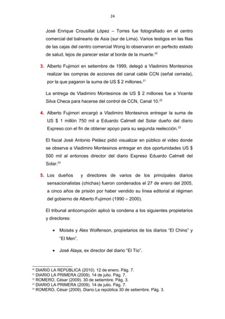 24
José Enrique Crousillat López – Torres fue fotografiado en el centro
comercial del balneario de Asia (sur de Lima). Varios testigos en las filas
de las cajas del centro comercial Wong lo observaron en perfecto estado
de salud, lejos de parecer estar al borde de la muerte.20
3. Alberto Fujimori en setiembre de 1999, delegó a Vladimiro Montesinos
realizar las compras de acciones del canal cable CCN (señal cerrada),
por la que pagaron la suma de US $ 2 millones.21
La entrega de Vladimiro Montesinos de US $ 2 millones fue a Vicente
Silva Checa para hacerse del control de CCN, Canal 10.22
4. Alberto Fujimori encargó a Vladimiro Montesinos entregar la suma de
US $ 1 millón 750 mil a Eduardo Calmell del Solar dueño del diario
Expreso con el fin de obtener apoyo para su segunda reelección.23
El fiscal José Antonio Peláez pidió visualizar en público el video donde
se observa a Vladimiro Montesinos entregar en dos oportunidades US $
500 mil al entonces director del diario Expreso Eduardo Calmell del
Solar.24
5. Los dueños y directores de varios de los principales diarios
sensacionalistas (chichas) fueron condenados el 27 de enero del 2005,
a cinco años de prisión por haber vendido su línea editorial al régimen
del gobierno de Alberto Fujimori (1990 – 2000).
El tribunal anticorrupción aplicó la condena a los siguientes propietarios
y directores:
• Moisés y Alex Wolfenson, propietarios de los diarios “El Chino” y
“El Men”.
• José Alaya, ex director del diario “El Tío”.
20
DIARIO LA REPÚBLICA (2010). 12 de enero. Pág. 7.
21
DIARIO LA PRIMERA (2009). 14 de julio. Pág. 7.
22
ROMERO, César (2009). 30 de setiembre. Pág. 3.
23
DIARIO LA PRIMERA (2009). 14 de julio. Pág. 7.
24
ROMERO, César (2009). Diario La república 30 de setiembre. Pág. 3.
 