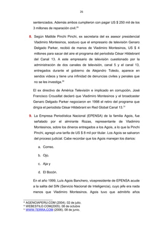 26
sentenciados. Además ambos cumplieron con pagar US $ 250 mil de los
3 millones de reparación civil.29
8. Según Matilde Pinchi Pinchi, ex secretaria del ex asesor presidencial
Vladimiro Montesinos, sostuvo que el empresario de televisión Genaro
Delgado Parker, recibió de manos de Vladimiro Montesinos, US $ 4
millones para sacar del aire el programa del periodista César Hildebrant
del Canal 13. A este empresario de televisión cuestionado por la
administración de dos canales de televisión, canal 5 y el canal 13,
entregados durante el gobierno de Alejandro Toledo, aparece en
sendos videos y tiene una infinidad de denuncias civiles y penales que
no se les investiga.30
El ex directivo de América Televisión e implicado en corrupción, José
Francisco Crousillat declaró que Vladimiro Montesinos y el broadcaster
Genaro Delgado Parker negociaron en 1998 el retiro del programa que
dirigía el periodista César Hildebrant en Red Global Canal 13.31
9. La Empresa Periodística Nacional (EPENSA) de la familia Agois, fue
señalado por el almirante Rozas, representante de Vladimiro
Montesinos, sobre los dineros entregados a los Agois, a lo que la Pinchi
Pinchi, agregó una tarifa de US $ 8 mil por titular. Los Agois se salvaron
del proceso judicial. Cabe recordar que los Agois manejan los diarios:
a. Correo.
b. Ojo.
c. Aja y
d. El Bocón.
En el año 1999, Luís Agois Banchero, vicepresidente de EPENSA acude
a la salita del SIN (Servicio Nacional de Inteligencia), cuyo jefe era nada
menos que Vladimiro Montesinos. Agois tuvo que admitirlo años
29
AGENCIAPERU.COM (2004). 02 de julio.
30
WEBESTILO.COM(2005). 08 de octubre
31
WWW.TERRA.COM (2006). 08 de junio.
 