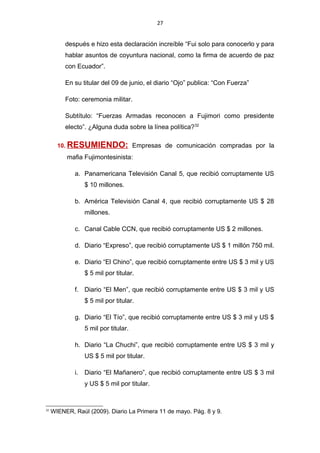 27
después e hizo esta declaración increíble “Fui solo para conocerlo y para
hablar asuntos de coyuntura nacional, como la firma de acuerdo de paz
con Ecuador”.
En su titular del 09 de junio, el diario “Ojo” publica: “Con Fuerza”
Foto: ceremonia militar.
Subtítulo: “Fuerzas Armadas reconocen a Fujimori como presidente
electo”. ¿Alguna duda sobre la línea política?32
10. RESUMIENDO: Empresas de comunicación compradas por la
mafia Fujimontesinista:
a. Panamericana Televisión Canal 5, que recibió corruptamente US
$ 10 millones.
b. América Televisión Canal 4, que recibió corruptamente US $ 28
millones.
c. Canal Cable CCN, que recibió corruptamente US $ 2 millones.
d. Diario “Expreso”, que recibió corruptamente US $ 1 millón 750 mil.
e. Diario “El Chino”, que recibió corruptamente entre US $ 3 mil y US
$ 5 mil por titular.
f. Diario “El Men”, que recibió corruptamente entre US $ 3 mil y US
$ 5 mil por titular.
g. Diario “El Tío”, que recibió corruptamente entre US $ 3 mil y US $
5 mil por titular.
h. Diario “La Chuchi”, que recibió corruptamente entre US $ 3 mil y
US $ 5 mil por titular.
i. Diario “El Mañanero”, que recibió corruptamente entre US $ 3 mil
y US $ 5 mil por titular.
32
WIENER, Raúl (2009). Diario La Primera 11 de mayo. Pág. 8 y 9.
 