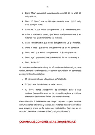 28
j. Diario “Mas”, que recibió corruptamente entre US $ 3 mil y US $ 5
mil por titular.
k. Diario “El Chato”, que recibió corruptamente entre US $ 3 mil y
US $ 5 mil por titular.
l. Canal 9 ATV, que recibió corruptamente US $ 100 mil mensuales.
m. Canal 2 Frecuencia Latina, que recibió corruptamente US $ 3,5
millones y de igual manera US $ 3 millones.
n. Canal 13 Red Global, que recibió corruptamente US $ 4 millones.
o. Diario “Correo”, que recibió corruptamente US $ 8 mil por titular.
p. Diario “Ojo”, que recibió corruptamente US $ 8 mil por titular.
q. Diario “Aja”, que recibió corruptamente US $ 8 mil por titular y el
r. Diario “El Bocón”
Si consideramos las sentencias y las afirmaciones de los testigos como
válidos, la mafia Fujimontesinista, se compró con plata de los peruanos y
posiblemente del narcotráfico:
• 05 (cinco) canales de televisión de señal abierta.
• 01 (un) canal de televisión de señal cerrada.
• 12 (doce) diarios periodísticos de circulación diaria a nivel
nacional (no consideramos los de circulación regional y local que
también se estiman que fueron una buena cantidad).
En total la mafia Fujimontesinista se compró 18 (dieciocho) empresas de
comunicaciones televisivas y escritas. Los millones de dólares invertidos
para provecho propio de la mafia son incalculables. (Ver más en mi
artículo “Libertad de prensa en el Perú y el grupo Romero”).
COMPRA DE CONGRESISTAS (TRANSFUGAS)
 