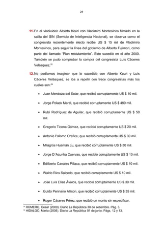 29
11.En el vladivideo Alberto Kouri con Vladimiro Montesinos filmado en la
salita del SIN (Servicio de Inteligencia Nacional), se observa como el
congresista recientemente electo recibe US $ 15 mil de Vladimiro
Montesinos, para seguir la línea del gobierno de Alberto Fujimori, como
parte del llamado “Plan reclutamiento”. Esto sucedió en el año 2000.
También se pudo comprobar la compra del congresista Luís Cáceres
Velásquez.33
12.No podíamos imaginar que lo sucedido con Alberto Kouri y Luís
Cáceres Velásquez, se iba a repetir con trece congresistas más los
cuales son:34
• Juan Mendoza del Solar, que recibió corruptamente US $ 10 mil.
• Jorge Polack Merel, que recibió corruptamente US $ 490 mil.
• Rubí Rodríguez de Aguilar, que recibió corruptamente US $ 50
mil.
• Gregorio Ticona Gómez, que recibió corruptamente US $ 20 mil.
• Antonio Palomo Orefice, que recibió corruptamente US $ 30 mil.
• Milagros Huamán Lu, que recibió corruptamente US $ 30 mil.
• Jorge D´Acunha Cuervas, que recibió corruptamente US $ 10 mil.
• Edilberto Canales Pillaca, que recibió corruptamente US $ 10 mil.
• Waldo Rios Salcedo, que recibió corruptamente US $ 10 mil.
• José Luís Elías Ávalos, que recibió corruptamente US $ 30 mil.
• Guido Pennano Allison, que recibió corruptamente US $ 35 mil.
• Roger Cáceres Pérez, que recibió un monto sin especificar.
33
ROMERO, César (2009). Diario La República 30 de setiembre. Pág. 3.
34
HIDALGO, María (2008). Diario La República 01 de junio. Págs. 12 y 13.
 