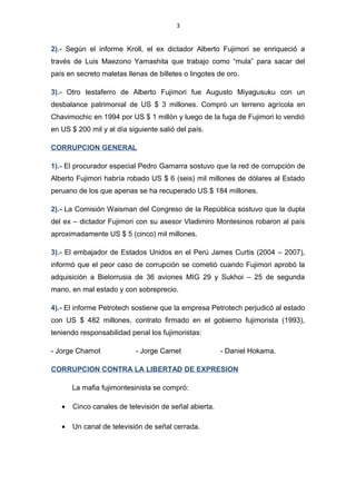 3
2).- Según el informe Kroll, el ex dictador Alberto Fujimori se enriqueció a
través de Luis Maezono Yamashita que trabajo como “mula” para sacar del
país en secreto maletas llenas de billetes o lingotes de oro.
3).- Otro testaferro de Alberto Fujimori fue Augusto Miyagusuku con un
desbalance patrimonial de US $ 3 millones. Compró un terreno agrícola en
Chavimochic en 1994 por US $ 1 millón y luego de la fuga de Fujimori lo vendió
en US $ 200 mil y al día siguiente salió del país.
CORRUPCION GENERAL
1).- El procurador especial Pedro Gamarra sostuvo que la red de corrupción de
Alberto Fujimori habría robado US $ 6 (seis) mil millones de dólares al Estado
peruano de los que apenas se ha recuperado US $ 184 millones.
2).- La Comisión Waisman del Congreso de la República sostuvo que la dupla
del ex – dictador Fujimori con su asesor Vladimiro Montesinos robaron al país
aproximadamente US $ 5 (cinco) mil millones.
3).- El embajador de Estados Unidos en el Perú James Curtis (2004 – 2007),
informó que el peor caso de corrupción se cometió cuando Fujimori aprobó la
adquisición a Bielorrusia de 36 aviones MIG 29 y Sukhoi – 25 de segunda
mano, en mal estado y con sobreprecio.
4).- El informe Petrotech sostiene que la empresa Petrotech perjudicó al estado
con US $ 482 millones, contrato firmado en el gobierno fujimorista (1993),
teniendo responsabilidad penal los fujimoristas:
- Jorge Chamot - Jorge Camet - Daniel Hokama.
CORRUPCION CONTRA LA LIBERTAD DE EXPRESION
La mafia fujimontesinista se compró:
• Cinco canales de televisión de señal abierta.
• Un canal de televisión de señal cerrada.
 