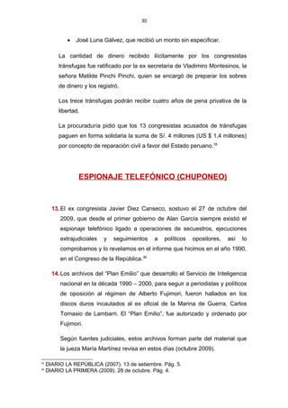 30
• José Luna Gálvez, que recibió un monto sin especificar.
La cantidad de dinero recibido ilícitamente por los congresistas
tránsfugas fue ratificado por la ex secretaria de Vladimiro Montesinos, la
señora Matilde Pinchi Pinchi, quien se encargó de preparar los sobres
de dinero y los registró.
Los trece tránsfugas podrán recibir cuatro años de pena privativa de la
libertad.
La procuraduría pidió que los 13 congresistas acusados de tránsfugas
paguen en forma solidaria la suma de S/. 4 millones (US $ 1,4 millones)
por concepto de reparación civil a favor del Estado peruano.35
ESPIONAJE TELEFÓNICO (CHUPONEO)
13.El ex congresista Javier Diez Canseco, sostuvo el 27 de octubre del
2009, que desde el primer gobierno de Alan García siempre existió el
espionaje telefónico ligado a operaciones de secuestros, ejecuciones
extrajudiciales y seguimientos a políticos opositores, así lo
comprobamos y lo revelamos en el informe que hicimos en el año 1990,
en el Congreso de la República.36
14.Los archivos del “Plan Emilio” que desarrollo el Servicio de Inteligencia
nacional en la década 1990 – 2000, para seguir a periodistas y políticos
de oposición al régimen de Alberto Fujimori, fueron hallados en los
discos duros incautados al ex oficial de la Marina de Guerra, Carlos
Tomasio de Lambarri. El “Plan Emilio”, fue autorizado y ordenado por
Fujimori.
Según fuentes judiciales, estos archivos forman parte del material que
la jueza María Martínez revisa en estos días (octubre 2009).
35
DIARIO LA REPÚBLICA (2007). 13 de setiembre. Pág. 5.
36
DIARIO LA PRIMERA (2009). 28 de octubre. Pág. 4.
 
