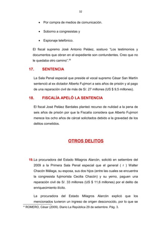 32
• Por compra de medios de comunicación.
• Soborno a congresistas y
• Espionaje telefónico.
El fiscal supremo José Antonio Peláez, sostuvo “Los testimonios y
documentos que obran en el expediente son contundentes. Creo que no
le quedaba otro camino”.39
17. SENTENCIA
La Sala Penal especial que preside el vocal supremo César San Martín
sentenció al ex dictador Alberto Fujimori a seis años de prisión y al pago
de una reparación civil de más de S/. 27 millones (US $ 9,5 millones).
18. FISCALÍA APELÓ LA SENTENCIA
El fiscal José Peláez Bardales planteó recurso de nulidad a la pena de
seis años de prisión por que la Fiscalía considera que Alberto Fujimori
merece los ocho años de cárcel solicitados debido a la gravedad de los
delitos cometidos.
OTROS DELITOS
19.La procuradora del Estado Milagros Alarcón, solicitó en setiembre del
2009 a la Primera Sala Penal especial que el general ( r ) Walter
Chacón Málaga, su esposa, sus dos hijos (entre las cuales se encuentra
la congresista fujimorista Cecilia Chacón) y su yerno, paguen una
reparación civil de S/. 33 millones (US $ 11,6 millones) por el delito de
enriquecimiento ilícito.
La procuradora del Estado Milagros Alarcón explicó que los
mencionados tuvieron un ingreso de origen desconocido, por lo que se
39
ROMERO, César (2009). Diario La República 29 de setiembre. Pág. 3.
 