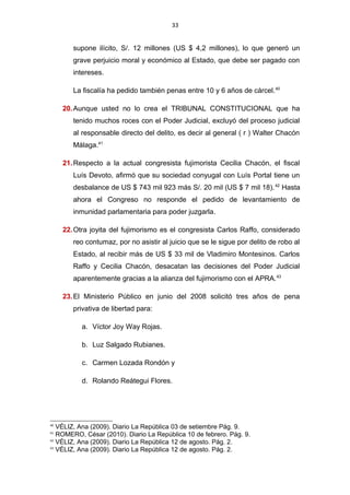33
supone ilícito, S/. 12 millones (US $ 4,2 millones), lo que generó un
grave perjuicio moral y económico al Estado, que debe ser pagado con
intereses.
La fiscalía ha pedido también penas entre 10 y 6 años de cárcel.40
20.Aunque usted no lo crea el TRIBUNAL CONSTITUCIONAL que ha
tenido muchos roces con el Poder Judicial, excluyó del proceso judicial
al responsable directo del delito, es decir al general ( r ) Walter Chacón
Málaga.41
21.Respecto a la actual congresista fujimorista Cecilia Chacón, el fiscal
Luís Devoto, afirmó que su sociedad conyugal con Luís Portal tiene un
desbalance de US $ 743 mil 923 más S/. 20 mil (US $ 7 mil 18).42
Hasta
ahora el Congreso no responde el pedido de levantamiento de
inmunidad parlamentaria para poder juzgarla.
22.Otra joyita del fujimorismo es el congresista Carlos Raffo, considerado
reo contumaz, por no asistir al juicio que se le sigue por delito de robo al
Estado, al recibir más de US $ 33 mil de Vladimiro Montesinos. Carlos
Raffo y Cecilia Chacón, desacatan las decisiones del Poder Judicial
aparentemente gracias a la alianza del fujimorismo con el APRA.43
23.El Ministerio Público en junio del 2008 solicitó tres años de pena
privativa de libertad para:
a. Víctor Joy Way Rojas.
b. Luz Salgado Rubianes.
c. Carmen Lozada Rondón y
d. Rolando Reátegui Flores.
40
VÉLIZ, Ana (2009). Diario La República 03 de setiembre Pág. 9.
41
ROMERO, César (2010). Diario La República 10 de febrero. Pág. 9.
42
VÉLIZ, Ana (2009). Diario La República 12 de agosto. Pág. 2.
43
VÉLIZ, Ana (2009). Diario La República 12 de agosto. Pág. 2.
 