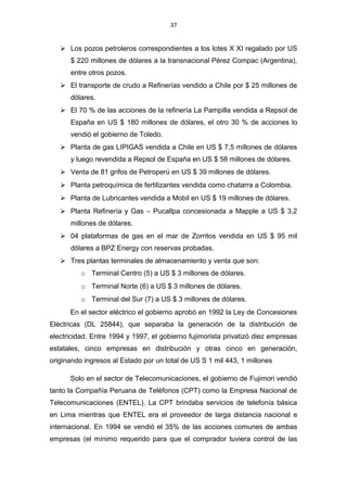 37
 Los pozos petroleros correspondientes a los lotes X XI regalado por US
$ 220 millones de dólares a la transnacional Pérez Compac (Argentina),
entre otros pozos.
 El transporte de crudo a Refinerías vendido a Chile por $ 25 millones de
dólares.
 El 70 % de las acciones de la refinería La Pampilla vendida a Repsol de
España en US $ 180 millones de dólares, el otro 30 % de acciones lo
vendió el gobierno de Toledo.
 Planta de gas LIPIGAS vendida a Chile en US $ 7,5 millones de dólares
y luego revendida a Repsol de España en US $ 58 millones de dólares.
 Venta de 81 grifos de Petroperú en US $ 39 millones de dólares.
 Planta petroquímica de fertilizantes vendida como chatarra a Colombia.
 Planta de Lubricantes vendida a Mobil en US $ 19 millones de dólares.
 Planta Refinería y Gas – Pucallpa concesionada a Mapple a US $ 3,2
millones de dólares.
 04 plataformas de gas en el mar de Zorritos vendida en US $ 95 mil
dólares a BPZ Energy con reservas probadas.
 Tres plantas terminales de almacenamiento y venta que son:
o Terminal Centro (5) a US $ 3 millones de dólares.
o Terminal Norte (6) a US $ 3 millones de dólares.
o Terminal del Sur (7) a US $ 3 millones de dólares.
En el sector eléctrico el gobierno aprobó en 1992 la Ley de Concesiones
Eléctricas (DL 25844), que separaba la generación de la distribución de
electricidad. Entre 1994 y 1997, el gobierno fujimorista privatizó diez empresas
estatales, cinco empresas en distribución y otras cinco en generación,
originando ingresos al Estado por un total de US S 1 mil 443, 1 millones
Solo en el sector de Telecomunicaciones, el gobierno de Fujimori vendió
tanto la Compañía Peruana de Teléfonos (CPT) como la Empresa Nacional de
Telecomunicaciones (ENTEL). La CPT brindaba servicios de telefonía básica
en Lima mientras que ENTEL era el proveedor de larga distancia nacional e
internacional. En 1994 se vendió el 35% de las acciones comunes de ambas
empresas (el mínimo requerido para que el comprador tuviera control de las
 
