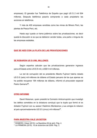 38
empresas). El ganador fue Telefónica de España que pagó US $ 2 mil 004
millones. Después telefónica pasaría comprando a cada propietario las
acciones en telefónica.
Y más de 400 empresas vendidas como las minas de Minero Perú, las
plantas de Pesca Perú, etc.
Hasta aquí queda un tema polémico sobre las privatizaciones, es decir
queda la discusión si es que se debieron vender todas, una parte o ninguna de
las empresas estatales.
QUE SE HIZO CON LA PLATA DE LAS PRIVATIZACIONES
SE ROBARON US $ 6 MIL MILLONES
Según expertos calculan que las privatizaciones generaron ingresos
para el Estado entre US $ 8 mil y US$ 9 mil millones.
La red de corrupción del ex presidente Alberto Fujimori habría robado
US $ 6 (seis) mil millones de dólares al Estado peruano de los que apenas se
ha podido recuperar 184 millones de dólares, informó el procurador especial
Pedro Gamarra46
.
OTRO INFORME
David Waisman, quien presidió la Comisión Anticorrupción que investigó
los delitos cometidos en la dictadura concluyó que la dupla que formó el ex
dictador Fujimori con su asesor Vladimiro Montesinos y sus amigos le robaron
al país aproximadamente US $ 5 (cinco) mil millones47
.
PARA MUESTRA VALE UN BOTON
46
ROMERO, César (2010). La República 09 de abril. Pág. 4.
47
LA PRIMERA (2010). 16 de diciembre del 2009. Pág. 3.
 