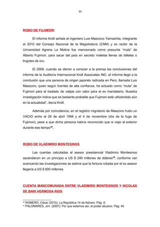 39
ROBO DE FUJIMORI
El informe Kroll señala al ingeniero Luis Maezono Yamashita, integrante
el 2010 del Consejo Nacional de la Magistratura (CNM) y ex rector de la
Universidad Agraria La Molina fue mencionado como presunta “mula” de
Alberto Fujimori, para sacar del país en secreto maletas llenas de billetes o
lingotes de oro.
El 2008, cuando se dieron a conocer a la prensa las conclusiones del
informe de la Auditoría Internacional Kroll Associates INC, el informe llegó a la
conclusión que una persona de origen japonés radicada en Perú, llamada Luis
Maezono, quien según fuentes de alta confianza, ha actuado como “mula” de
Fujimori para el traslado de valijas con valor para el ex mandatario. Nuestra
investigación indica que es bastante probable que Fujimori esté utilizándolo aún
en la actualidad”, decía Kroll.
Además por coincidencia, en el registro migratorio de Maezono hubo un
VACIO entre el 29 de abril 1994 y el 4 de noviembre (día de la fuga de
Fujimori), pese a que dicha persona habría reconocido que si viajo al exterior
durante ese tiempo48
.
ROBO DE VLADIMIRO MONTESINOS
Las cuentas calculadas al asesor presidencial Vladimiro Montesinos
ascendieron en un principio a US $ 240 millones de dólares49
, conforme van
avanzando las investigaciones se estima que la fortuna robada por el ex asesor
llegaría a US $ 600 millones.
CUENTA MANCOMUNADA ENTRE VLADIMIRO MONTESINOS Y NICOLAS
DE BARI HERMOSA RIOS
48
ROMERO, César (2010). La República 14 de febrero. Pág. 6.
49
PALOMARES, Jim (2007). Por que estamos así, el poder abusivo. Pág. 40
 