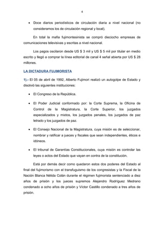 4
• Doce diarios periodísticos de circulación diaria a nivel nacional (no
consideramos los de circulación regional y local).
En total la mafia fujimontesinista se compró dieciocho empresas de
comunicaciones televisivas y escritas a nivel nacional.
Los pagos oscilaron desde US $ 3 mil y US $ 5 mil por titular en medio
escrito y llegó a comprar la línea editorial de canal 4 señal abierta por US $ 28
millones.
LA DICTADURA FUJIMORISTA
1).- El 05 de abril de 1992, Alberto Fujimori realizó un autogolpe de Estado y
disolvió las siguientes instituciones:
• El Congreso de la República.
• El Poder Judicial conformado por: la Corte Suprema, la Oficina de
Control de la Magistratura, la Corte Superior, los juzgados
especializados y mixtos, los juzgados penales, los juzgados de paz
letrado y los juzgados de paz.
• El Consejo Nacional de la Magistratura, cuya misión es de seleccionar,
nombrar y ratificar a jueces y fiscales que sean independientes, éticos e
idóneos.
• El tribunal de Garantías Constitucionales, cuya misión es controlar las
leyes o actos del Estado que vayan en contra de la constitución.
Está por demás decir como quedaron estos dos poderes del Estado al
final del fujimorismo con el transfuguismo de los congresistas y la Fiscal de la
Nación Blanca Nélida Colán durante el régimen fujimorista sentenciado a diez
años de prisión y los jueces supremos Alejandro Rodríguez Medrano
condenado a ocho años de prisión y Víctor Castillo condenado a tres años de
prisión.
 