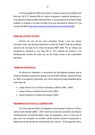 40
El 20 de agosto del 2002 Suiza giró un cheque al banco de la Nación del
Perú por US $ 77 millones 500 mil, dinero incautado a Vladimiro Montesinos y
al ex general Nicolás de Bari Hermosa Ríos. La procuradora de la Nación Nelly
Calderón a gradece a la jueza Cornelia Cova que descubrió la cuenta el 31 de
octubre del 2000 (http://www.swissinfo.ch/spa/index.html?cid=3207596)
ROBO DE VICTOR JOY WAY
Norinco fue una de las cinco empresas chinas a las que estuvo
vinculado Víctor Joy Way que facturaron en total US $ 298,7 millones al Estado
peruano por concepto de la venta de tanques MBT 2000. Por su trabajo, las
empresas le abonaron a Joy Way US $ 14,4 millones de acuerdo a las
declaraciones escritas de cada una de las firmas chinas a las autoridades
peruanas.
ROBO DE PETROTECH
El informe de Petrotech un documento de 438 páginas sostiene que la
empresa Petrotech perjudicó al estado con US $ 482 millones, contrato firmado
en 1993, en el gobierno fujimorista. Así mismo determinó responsabilidad penal
entre otros de:
• Jorge Chamot S. ex ministro de Energía y Minas (1999 – 2000)
• Jorge Camet ex ministro de Economía (1993).
• Daniel Hokama ex ministro de Energía (1993).
RESUMIENDO UN POCO LA CORRUPCION
El 12 de mayo del 2005, el embajador de los Estados Unidos en el Perú,
James Curtis Struble (2004 – 2007) informa al entonces secretario de Defensa
norteamericano, Donald Rumsfeld, quien se aprestaba a venir a Lima, que el
peor caso de corrupción se cometió cuando Fujimori aprobó la adquisición a
Bielorrusia de 36 aviones de combate MIG 29 y Sukhoi – 25 de segunda mano,
 