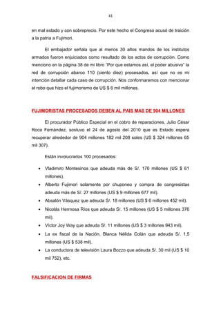 41
en mal estado y con sobreprecio. Por este hecho el Congreso acusó de traición
a la patria a Fujimori.
El embajador señala que al menos 30 altos mandos de los institutos
armados fueron enjuiciados como resultado de los actos de corrupción. Como
menciono en la página 38 de mi libro “Por que estamos así, el poder abusivo” la
red de corrupción abarco 110 (ciento diez) procesados, así que no es mi
intención detallar cada caso de corrupción. Nos conformaremos con mencionar
el robo que hizo el fujimorismo de US $ 6 mil millones.
FUJIMORISTAS PROCESADOS DEBEN AL PAIS MAS DE 904 MILLONES
El procurador Público Especial en el cobro de reparaciones, Julio César
Roca Fernández, sostuvo el 24 de agosto del 2010 que es Estado espera
recuperar alrededor de 904 millones 182 mil 208 soles (US $ 324 millones 65
mil 307).
Están involucrados 100 procesados:
• Vladimiro Montesinos que adeuda más de S/. 170 millones (US $ 61
millones).
• Alberto Fujimori solamente por chuponeo y compra de congresistas
adeuda más de S/. 27 millones (US $ 9 millones 677 mil).
• Absalón Vásquez que adeuda S/. 18 millones (US $ 6 millones 452 mil).
• Nicolás Hermosa Ríos que adeuda S/. 15 millones (US $ 5 millones 376
mil).
• Víctor Joy Way que adeuda S/. 11 millones (US $ 3 millones 943 mil).
• La ex fiscal de la Nación, Blanca Nélida Colán que adeuda S/. 1,5
millones (US $ 538 mil).
• La conductora de televisión Laura Bozzo que adeuda S/. 30 mil (US $ 10
mil 752), etc.
FALSIFICACION DE FIRMAS
 