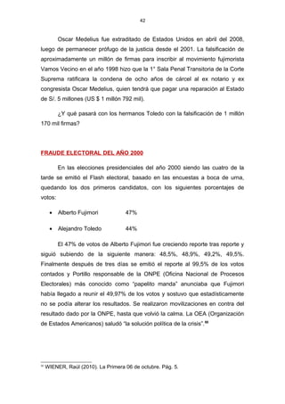 42
Oscar Medelius fue extraditado de Estados Unidos en abril del 2008,
luego de permanecer prófugo de la justicia desde el 2001. La falsificación de
aproximadamente un millón de firmas para inscribir al movimiento fujimorista
Vamos Vecino en el año 1998 hizo que la 1° Sala Penal Transitoria de la Corte
Suprema ratificara la condena de ocho años de cárcel al ex notario y ex
congresista Oscar Medelius, quien tendrá que pagar una reparación al Estado
de S/. 5 millones (US $ 1 millón 792 mil).
¿Y qué pasará con los hermanos Toledo con la falsificación de 1 millón
170 mil firmas?
FRAUDE ELECTORAL DEL AÑO 2000
En las elecciones presidenciales del año 2000 siendo las cuatro de la
tarde se emitió el Flash electoral, basado en las encuestas a boca de urna,
quedando los dos primeros candidatos, con los siguientes porcentajes de
votos:
• Alberto Fujimori 47%
• Alejandro Toledo 44%
El 47% de votos de Alberto Fujimori fue creciendo reporte tras reporte y
siguió subiendo de la siguiente manera: 48,5%, 48,9%, 49,2%, 49,5%.
Finalmente después de tres días se emitió el reporte al 99,5% de los votos
contados y Portillo responsable de la ONPE (Oficina Nacional de Procesos
Electorales) más conocido como “papelito manda” anunciaba que Fujimori
había llegado a reunir el 49,97% de los votos y sostuvo que estadísticamente
no se podía alterar los resultados. Se realizaron movilizaciones en contra del
resultado dado por la ONPE, hasta que volvió la calma. La OEA (Organización
de Estados Americanos) saludó “la solución política de la crisis”.50
50
WIENER, Raúl (2010). La Primera 06 de octubre. Pág. 5.
 