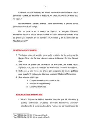 43
En el año 2000 un miembro del Jurado Nacional de Elecciones se une al
partido de Fujimori, se descubre la IRREGULAR VALIDACIÓN de un millón 600
mil votos.51
Posteriormente “papelito manda” sería sentenciado a prisión donde
permaneció muy buen tiempo.
Por su parte el ex – asesor de Fujimori, el abogado Vladimiro
Montesinos recibió a inicios de octubre del 2010 una sentencia de ocho años
de prisión por interferir en los comicios municipales y en la reelección de
Alberto Fujimori.52
SENTENCIAS DE FUJIMORI
1. Veinticinco años de prisión como autor mediato de los crímenes de
Barrios Altos y La Cantuta y los secuestros de Gustavo Gorriti y Samuel
Dyer.
2. Seis años de prisión por usurpación de funciones, por haber hecho
suplantar a un juez en la violación del domicilio de Vladimiro Montesinos.
3. Siete años y seis meses de prisión por apropiarse de fondos públicos
para pagarle 15 millones de dólares a su asesor Vladimiro Montesinos.
4. Seis años de prisión por:
i. Compra de medios de comunicación.
ii. Soborno a congresistas y
iii. Espionaje telefónico.
AUNQUE USTED NO LO CREA
• Alberto Fujimori se declaró inocente después que 54 (cincuenta y
cuatro) testimonios (muestra), diecisiete testimonios acusaron
directamente al sentenciado Alberto Fujimori de ser responsable de
51
LA REPÚBLICA (2010). 22 de mayo. Pág. 2.
52
LA REPÚBLICA (2010). 06 de octubre. Pág. 9.
 