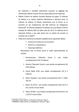 44
las matanzas y veintidós testimonios acusaron al régimen del
sentenciado Alberto Fujimori de ser responsable de las matanzas.
• Alberto Fujimori se declaró inocente después de pagar 15 millones
de dólares a su asesor Vladimiro Montesinos y devolver otros 15
millones de dólares al Estado sosteniendo que el dinero se lo
encontró en las instalaciones del SIN (Servicio de Inteligencia
Nacional)53
. El tribunal estableció la claridad con que Alberto Fujimori
sustrajo 52 millones 500 mil soles (más de US $ 18 millones) de la
Hacienda Pública y que este dinero fue un intento de encubrir la
comisión de un delito54
.
• Antes de la sentencia se declaró culpable de los siguientes delitos:
 Compra de medios de comunicación.
 Soborno a congresistas y
 Espionaje telefónico.
Recordando solo el primer punto la mafia fujimontesinista se
compró:
i. Panamericana Televisión Canal 5, que recibió
corruptamente US $ 10 millones.
ii. América Televisión Canal 4, que recibió corruptamente US
$ 28 millones.
iii. Canal Cable CCN, que recibió corruptamente US $ 2
millones.
iv. Diario “Expreso”, que recibió corruptamente US $ 1 millón
750 mil.
v. Diario “El Chino”, que recibió corruptamente entre US $ 3
mil y US $ 5 mil por titular.
vi. Diario “El Men”, que recibió corruptamente entre US $ 3 mil
y US $ 5 mil por titular.
53
ASCUES, César (2010). La Primera 18 de julio. Pág. 5.
54
ROMERO, César (2010). La República 21 de julio. Pág.2.
 