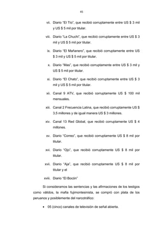 45
vii. Diario “El Tío”, que recibió corruptamente entre US $ 3 mil
y US $ 5 mil por titular.
viii. Diario “La Chuchi”, que recibió corruptamente entre US $ 3
mil y US $ 5 mil por titular.
ix. Diario “El Mañanero”, que recibió corruptamente entre US
$ 3 mil y US $ 5 mil por titular.
x. Diario “Mas”, que recibió corruptamente entre US $ 3 mil y
US $ 5 mil por titular.
xi. Diario “El Chato”, que recibió corruptamente entre US $ 3
mil y US $ 5 mil por titular.
xii. Canal 9 ATV, que recibió corruptamente US $ 100 mil
mensuales.
xiii. Canal 2 Frecuencia Latina, que recibió corruptamente US $
3,5 millones y de igual manera US $ 3 millones.
xiv. Canal 13 Red Global, que recibió corruptamente US $ 4
millones.
xv. Diario “Correo”, que recibió corruptamente US $ 8 mil por
titular.
xvi. Diario “Ojo”, que recibió corruptamente US $ 8 mil por
titular.
xvii. Diario “Aja”, que recibió corruptamente US $ 8 mil por
titular y el
xviii. Diario “El Bocón”
Si consideramos las sentencias y las afirmaciones de los testigos
como válidos, la mafia fujimontesinista, se compró con plata de los
peruanos y posiblemente del narcotráfico:
• 05 (cinco) canales de televisión de señal abierta.
 