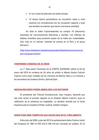 46
• 01 (un) canal de televisión de señal cerrada.
• 12 (doce) diarios periodísticos de circulación diaria a nivel
nacional (no consideramos los de circulación regional y local
que también se estiman que fueron una buena cantidad).
En total la mafia Fujimontesinista se compró 18 (dieciocho)
empresas de comunicaciones televisivas y escritas. Los millones de
dólares invertidos para provecho propio de la mafia son incalculables.
(Ver más en mi artículo “Libertad de prensa en el Perú y el grupo
Romero”).
(http://www.slideshare.net/palomaresanselmo/libertad-de-prensa-en-el-
per-y-el-grupo-romero)
CONFIRMAN CONDENA DE 25 AÑOS
La 1° Sala penal Transitoria de la CORTE SUPREMA ratificó el 02 de
enero del 2010 la condena de 25 años de prisión a Alberto Kenya Fujimori
Fujimori como autor mediato de los crímenes de Barrios Altos y La Cantuta y
los secuestros de Gustavo Gorriti y Samuel Dyer.
NINGUN RECURSO PODRA ABSOLVER A EX DICTADOR
El presidente del Tribunal Constitucional, Juan Vergara, descartó que
ese ente revise el proceso seguido al ex dictador Alberto Fujimori, pues la
ratificación de la sentencia es inapelable. La decisión tomada por la Corte
Suprema solo le compete al Poder Judicial, enfatizó Vergara.
KEIKO PASA MÁS TIEMPO EN SUS VIAJES QUE EN EL PARLAMENTO
Entre julio del 2006 y julio del 2010 la parlamentaria Keiko Fujimori cobró
del Congreso S/. 998 mil 400 (US $ 358 mil) por concepto de sueldos. En el
 