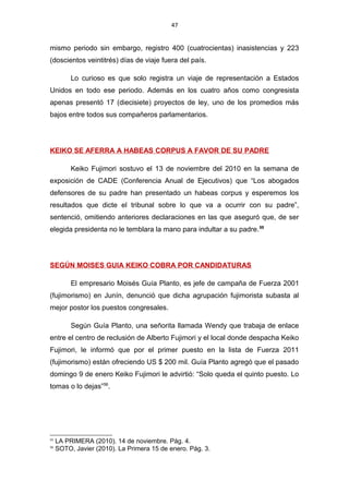 47
mismo periodo sin embargo, registro 400 (cuatrocientas) inasistencias y 223
(doscientos veintitrés) días de viaje fuera del país.
Lo curioso es que solo registra un viaje de representación a Estados
Unidos en todo ese periodo. Además en los cuatro años como congresista
apenas presentó 17 (diecisiete) proyectos de ley, uno de los promedios más
bajos entre todos sus compañeros parlamentarios.
KEIKO SE AFERRA A HABEAS CORPUS A FAVOR DE SU PADRE
Keiko Fujimori sostuvo el 13 de noviembre del 2010 en la semana de
exposición de CADE (Conferencia Anual de Ejecutivos) que “Los abogados
defensores de su padre han presentado un habeas corpus y esperemos los
resultados que dicte el tribunal sobre lo que va a ocurrir con su padre”,
sentenció, omitiendo anteriores declaraciones en las que aseguró que, de ser
elegida presidenta no le temblara la mano para indultar a su padre.55
SEGÚN MOISES GUIA KEIKO COBRA POR CANDIDATURAS
El empresario Moisés Guía Planto, es jefe de campaña de Fuerza 2001
(fujimorismo) en Junín, denunció que dicha agrupación fujimorista subasta al
mejor postor los puestos congresales.
Según Guía Planto, una señorita llamada Wendy que trabaja de enlace
entre el centro de reclusión de Alberto Fujimori y el local donde despacha Keiko
Fujimori, le informó que por el primer puesto en la lista de Fuerza 2011
(fujimorismo) están ofreciendo US $ 200 mil. Guía Planto agregó que el pasado
domingo 9 de enero Keiko Fujimori le advirtió: “Solo queda el quinto puesto. Lo
tomas o lo dejas”56
.
55
LA PRIMERA (2010). 14 de noviembre. Pág. 4.
56
SOTO, Javier (2010). La Primera 15 de enero. Pág. 3.
 