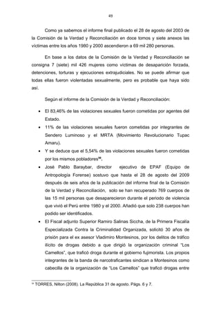 49
Como ya sabemos el informe final publicado el 28 de agosto del 2003 de
la Comisión de la Verdad y Reconciliación en doce tomos y siete anexos las
víctimas entre los años 1980 y 2000 ascendieron a 69 mil 280 personas.
En base a los datos de la Comisión de la Verdad y Reconciliación se
consigna 7 (siete) mil 426 mujeres como víctimas de desaparición forzada,
detenciones, torturas y ejecuciones extrajudiciales. No se puede afirmar que
todas ellas fueron violentadas sexualmente, pero es probable que haya sido
así.
Según el informe de la Comisión de la Verdad y Reconciliación:
• El 83,46% de las violaciones sexuales fueron cometidas por agentes del
Estado.
• 11% de las violaciones sexuales fueron cometidas por integrantes de
Sendero Luminoso y el MRTA (Movimiento Revolucionario Tupac
Amaru).
• Y se deduce que el 5,54% de las violaciones sexuales fueron cometidas
por los mismos pobladores58
.
• José Pablo Baraybar, director ejecutivo de EPAF (Equipo de
Antropología Forense) sostuvo que hasta el 28 de agosto del 2009
después de seis años de la publicación del informe final de la Comisión
de la Verdad y Reconciliación, solo se han recuperado 769 cuerpos de
las 15 mil personas que desaparecieron durante el periodo de violencia
que vivió el Perú entre 1980 y el 2000. Añadió que solo 238 cuerpos han
podido ser identificados.
• El Fiscal adjunto Superior Ramiro Salinas Siccha, de la Primera Fiscalía
Especializada Contra la Criminalidad Organizada, solicitó 30 años de
prisión para el ex asesor Vladimiro Montesinos, por los delitos de tráfico
ilícito de drogas debido a que dirigió la organización criminal “Los
Camellos”, que traficó droga durante el gobierno fujimorista. Los propios
integrantes de la banda de narcotraficantes sindican a Montesinos como
cabecilla de la organización de “Los Camellos” que traficó drogas entre
58
TORRES, Nilton (2008). La República 31 de agosto. Págs. 6 y 7.
 
