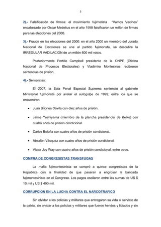 5
2).- Falsificación de firmas: el movimiento fujimorista “Vamos Vecinos”
encabezado por Oscar Medelius en el año 1998 falsificaron un millón de firmas
para las elecciones del 2000.
3).- Fraude en las elecciones del 2000: en el año 2000 un miembro del Jurado
Nacional de Elecciones se une al partido fujimorista, se descubre la
IRREGULAR VADILACION de un millón 600 mil votos.
Posteriormente Portillo Campbell presidente de la ONPE (Oficina
Nacional de Procesos Electorales) y Vladimiro Montesinos recibieron
sentencias de prisión.
4).- Sentencias:
El 2007, la Sala Penal Especial Suprema sentenció al gabinete
Ministerial fujimorista por avalar el autogolpe de 1992, entre los que se
encuentran:
• Juan Briones Dávila con diez años de prisión.
• Jaime Yoshiyama (miembro de la plancha presidencial de Keiko) con
cuatro años de prisión condicional.
• Carlos Boloña con cuatro años de prisión condicional.
• Absalón Vásquez con cuatro años de prisión condicional
• Víctor Joy Way con cuatro años de prisión condicional, entre otros.
COMPRA DE CONGRESISTAS TRANSFUGAS
La mafia fujimontesinista se compró a quince congresistas de la
República con la finalidad de que pasaran a engrosar la bancada
fujimontesinista en el Congreso. Los pagos oscilaron entre las sumas de US $
10 mil y US $ 490 mil.
CORRUPCION EN LA LUCHA CONTRA EL NARCOTRAFICO
Sin olvidar a los policías y militares que entregaron su vida al servicio de
la patria, sin olvidar a los policías y militares que fueron heridos y liciados y sin
 