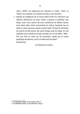 50
1994 y 200059
. Ver testimonios del “Vaticano”, el “Osito”, “Tijero”, el
“Polaco” en el capítulo “Los estudios de Keiko y sus hermanos”.
• Agentes de inteligencia de la Fuerza Aérea (FAP) me informaron que
Vladimiro Montesinos fue quien mandó a asesinar al suboficial Juan
Aliaga, quien como técnico del avión presidencial de Alberto Fujimori
quien debía haber tenido conocimiento de hechos irregulares que se
daban en dicha aeronave, donde la policía halló 170 kilos de clorhidrato
de cocaína de alta pureza, dijo Juana Ortega viuda de Aliaga. Es casi
imposible que el suboficial se halla suicidado con un fusil AKM – 3899 –
FAL que mide un metro con 20 centímetros, aparte que el cuerpo
presentaba hematomas, como si hubiese sido torturado60
.
Atentamente.-
Jim Palomares Anselmo.
59
LA PRIMERA (2009). 22 de agosto. Pág. 5.
60
LA PRIMERA (2009). 23 de diciembre. Pág. 6.
 