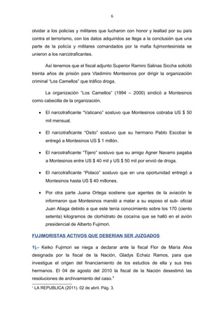 6
olvidar a los policías y militares que lucharon con honor y lealtad por su país
contra el terrorismo, con los datos adquiridos se llega a la conclusión que una
parte de la policía y militares comandados por la mafia fujimontesinista se
unieron a los narcotraficantes.
Así tenemos que el fiscal adjunto Superior Ramiro Salinas Siccha solicitó
treinta años de prisión para Vladimiro Montesinos por dirigir la organización
criminal “Los Camellos” que tráfico droga.
La organización “Los Camellos” (1994 – 2000) sindicó a Montesinos
como cabecilla de la organización.
• El narcotraficante “Vaticano” sostuvo que Montesinos cobraba US $ 50
mil mensual.
• El narcotraficante “Osito” sostuvo que su hermano Pablo Escobar le
entregó a Montesinos US $ 1 millón.
• El narcotraficante “Tijero” sostuvo que su amigo Agner Navarro pagaba
a Montesinos entre US $ 40 mil y US $ 50 mil por envió de droga.
• El narcotraficante “Polaco” sostuvo que en una oportunidad entregó a
Montesinos hasta US $ 40 millones.
• Por otra parte Juana Ortega sostiene que agentes de la aviación le
informaron que Montesinos mandó a matar a su esposo el sub- oficial
Juan Aliaga debido a que este tenía conocimiento sobre los 170 (ciento
setenta) kilogramos de clorhidrato de cocaína que se halló en el avión
presidencial de Alberto Fujimori.
FUJIMORISTAS ACTIVOS QUE DEBERIAN SER JUZGADOS
1).- Keiko Fujimori se niega a declarar ante la fiscal Flor de María Alva
designada por la fiscal de la Nación, Gladys Echaiz Ramos, para que
investigue el origen del financiamiento de los estudios de ella y sus tres
hermanos. El 04 de agosto del 2010 la fiscal de la Nación desestimó las
resoluciones de archivamiento del caso.1
1
LA REPUBLICA (2011). 02 de abril. Pág. 3.
 