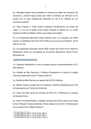 7
2).- Santiago Fujimori tiene pendiente un proceso por delito de usurpación de
funciones y colusión ilegal (pacto para robar al Estado) por intervenir en la
compra de un avión presidencial valorizado en US $ 27 millones sin ser
funcionario público.2
3).- Rosa Fujimori y Víctor Aritomi recibieron transferencias de dinero del
Japón, y a la vez la pareja envió varias remesas al exterior por un monto
cercano al millón de dólares, dinero cuyo origen sería ilegal.3
4).- La congresista fujimorista Cecilia Chacón junto a su cónyuge Luis Portal
poseen un desbalance de US $ 743 mil 923 a la que hay que sumarle S/. 20 mil
(US $ 7 mil 18).
5).- El congresista fujimorista Carlos Raffo recibió US $ 400 mil de Vladimiro
Montesinos. Entre sus acusadores se encuentran Montesinos, Pinchi Pinchi,
Boniccelli, etc.
CORRUPCION ESPECÍFICA
1).- Vladimiro Montesinos le robó al estado peruano aproximadamente US $
600 millones.
2).- Nicolás de Bari Hermoza y Vladimiro Montesinos le robaron al estado
mancomunadamente US $ 77 millones 500 mil.
3).- Nicolás de Bari Hermoza se apropió de US $ 22 millones.
4).- Alberto Fujimori entrego US $ 15 millones a Vladimiro Montesinos por CTS
(Compensación por Tiempo de Servicios).
5).- Víctor Joy Way cobró una comisión de US $ 14, 4 millones por la compra
de tanques chinos.
6).- Ante la Comisión Mulder, el testigo Fernando Ruiz Díaz sostuvo que hasta
el final “Olluquito” Eudocio Martínez Torres colaboró con US $ 10 millones para
la re re elección de Alberto Fujimori.4
2
LA REPUBLICA (2011). 23 de enero. Pág. 4.
3
LA REPUBLICA (2011). 21 de enero.Pág. 3.
4
LA REPUBLICA (2011). 04 de marzo. Pág. 3.
 