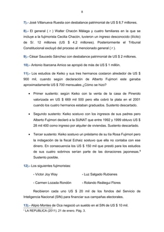 8
7).- José Villanueva Ruesta con desbalance patrimonial de US $ 8,7 millones.
8).- El general ( r ) Walter Chacón Málaga y cuatro familiares en la que se
incluye a la fujimorista Cecilia Chacón, tuvieron un ingreso desconocido (ilícito)
de S/. 12 millones (US $ 4,2 millones). Posteriormente el Tribunal
Constitucional excluyó del proceso al mencionado general ( r ).
9).- César Saucedo Sánchez con desbalance patrimonial de US $ 2 millones.
10).- Antonio Ibarcena Amico se apropió de más de US $ 1 millón.
11).- Los estudios de Keiko y sus tres hermanos costaron alrededor de US $
900 mil, cuando según declaración de Alberto Fujimori este ganaba
aproximadamente US $ 700 mensuales ¿Cómo se hizo?
• Primer sustento: según Keiko con la venta de la casa de Pinerolo
valorizada en US $ 669 mil 500 pero ella cobró la plata en el 2001
cuando los cuatro hermanos estaban graduados. Sustento descartado.
• Segundo sustento: Keiko sostuvo con los ingresos de sus padres pero
Alberto Fujimori declaró a la SUNAT que entre 1992 y 1999 obtuvo US $
28 mil 400 como ingreso por alquiler de viviendas. Sustento descartado.
• Tercer sustento: Keiko sostuvo un préstamo de su tía Rosa Fujimori pero
la indagación de la fiscal Echaiz sostuvo que ella no contaba con ese
dinero. En consecuencia los US $ 150 mil que prestó para los estudios
de sus cuatro sobrinos serían parte de las donaciones japonesas.5
Sustento posible.
12).- Los siguientes fujimoristas:
- Víctor Joy Way - Luz Salgado Rubianes
- Carmen Lozada Rondón - Rolando Reátegui Flores
Recibieron cada uno US $ 20 mil de los fondos del Servicio de
Inteligencia Nacional (SIN) para financiar sus campañas electorales.
13).- Alipio Montes de Oca negoció un sueldo en el SIN de US $ 10 mil.
5
LA REPUBLICA (2011). 21 de enero. Pág. 3.
 