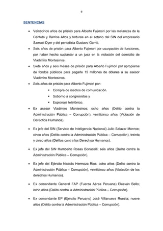 9
SENTENCIAS
• Veinticinco años de prisión para Alberto Fujimori por las matanzas de la
Cantuta y Barrios Altos y torturas en el sotano del SIN del empresario
Samuel Dyer y del periodista Gustavo Gorriti.
• Seis años de prisión para Alberto Fujimori por usurpación de funciones,
por haber hecho suplantar a un juez en la violación del domicilio de
Vladimiro Montesinos.
• Siete años y seis meses de prisión para Alberto Fujimori por apropiarse
de fondos públicos para pagarle 15 millones de dólares a su asesor
Vladimiro Montesinos.
• Seis años de prisión para Alberto Fujimori por:
 Compra de medios de comunicación.
 Soborno a congresistas y
 Espionaje telefónico.
• Ex asesor Vladimiro Montesinos; ocho años (Delito contra la
Administración Pública – Corrupción), veinticinco años (Violación de
Derechos Humanos).
• Ex jefe del SIN (Servicio de Inteligencia Nacional) Julio Salazar Monroe;
cinco años (Delito contra la Administración Pública – Corrupción), treinta
y cinco años (Delitos contra los Derechoa Humanos).
• Ex jefe del SIN Humberto Rosas Bonucelli; seis años (Delito contra la
Administración Pública – Corrupción).
• Ex jefe del Ejército Nicolás Hermoza Rios; ocho años (Delito contra la
Administración Pública – Corrupción), veinticinco años (Violación de los
derechos Humanos).
• Ex comandante General FAP (Fuerza Aérea Peruana) Elesván Bello;
ocho años (Delito contra la Administración Pública – Corrupción).
• Ex comandante EP (Ejército Peruano) José Villanueva Ruesta; nueve
años (Delito contra la Administración Pública – Corrupción).
 
